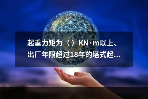 起重力矩为（ ）KN·m以上、出厂年限超过18年的塔式起重机