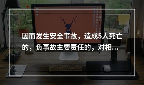 因而发生安全事故，造成5人死亡的，负事故主要责任的，对相关责