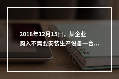 2018年12月15日，某企业购入不需要安装生产设备一台，原