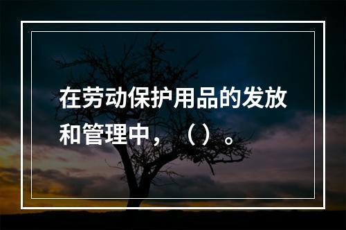 在劳动保护用品的发放和管理中，（ ）。