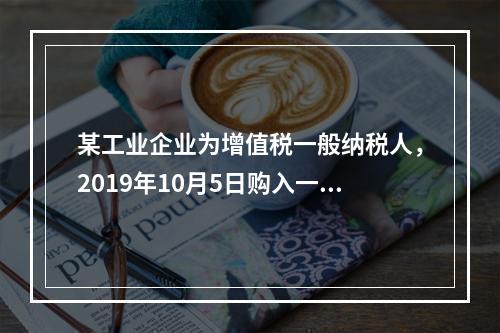 某工业企业为增值税一般纳税人，2019年10月5日购入一批材