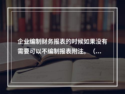 企业编制财务报表的时候如果没有需要可以不编制报表附注。（　）