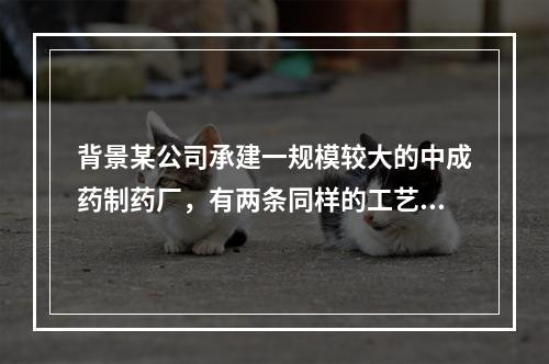 背景某公司承建一规模较大的中成药制药厂，有两条同样的工艺生产