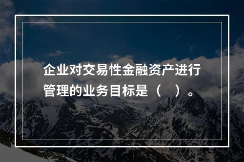 企业对交易性金融资产进行管理的业务目标是（　）。