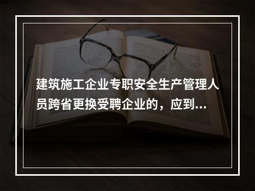 建筑施工企业专职安全生产管理人员跨省更换受聘企业的，应到原考