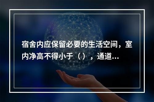 宿舍内应保留必要的生活空间，室内净高不得小于（ ），通道宽度