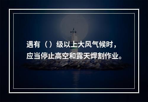 遇有（ ）级以上大风气候时，应当停止高空和露天焊割作业。