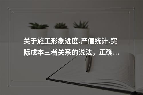 关于施工形象进度.产值统计.实际成本三者关系的说法，正确的是