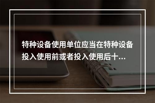 特种设备使用单位应当在特种设备投入使用前或者投入使用后十日内