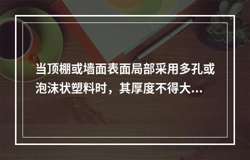 当顶棚或墙面表面局部采用多孔或泡沫状塑料时，其厚度不得大于(