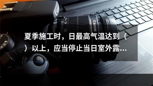 夏季施工时，日最高气温达到（ ）以上，应当停止当日室外露天作