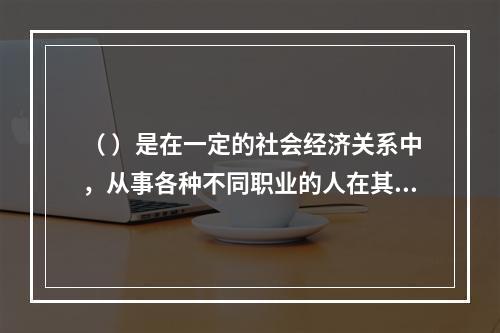 （ ）是在一定的社会经济关系中，从事各种不同职业的人在其特定