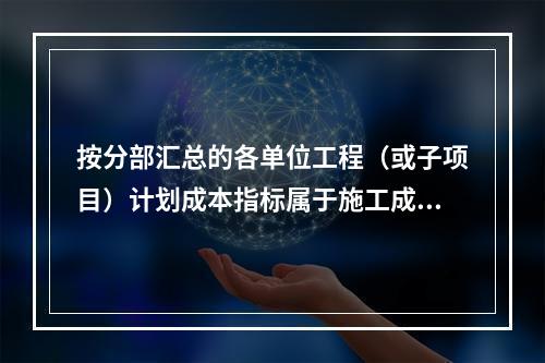 按分部汇总的各单位工程（或子项目）计划成本指标属于施工成本计