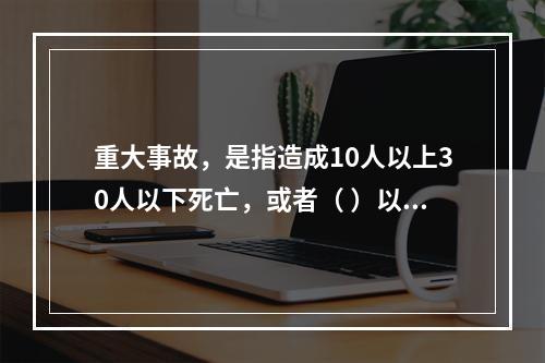 重大事故，是指造成10人以上30人以下死亡，或者（ ）以下重