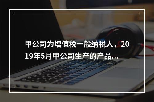 甲公司为增值税一般纳税人，2019年5月甲公司生产的产品对外