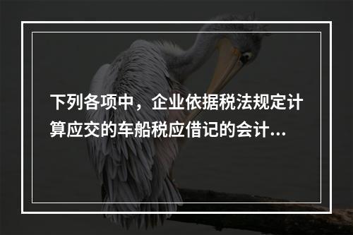 下列各项中，企业依据税法规定计算应交的车船税应借记的会计科目