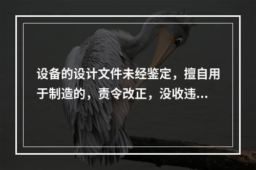 设备的设计文件未经鉴定，擅自用于制造的，责令改正，没收违法制