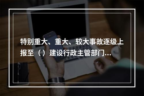 特别重大、重大、较大事故逐级上报至（ ）建设行政主管部门。