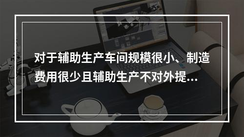 对于辅助生产车间规模很小、制造费用很少且辅助生产不对外提供产