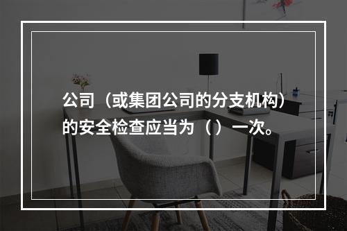 公司（或集团公司的分支机构）的安全检查应当为（ ）一次。