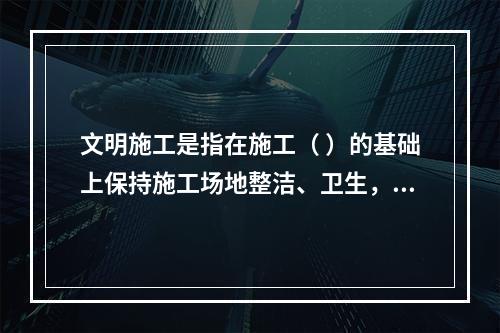 文明施工是指在施工（ ）的基础上保持施工场地整洁、卫生，施工