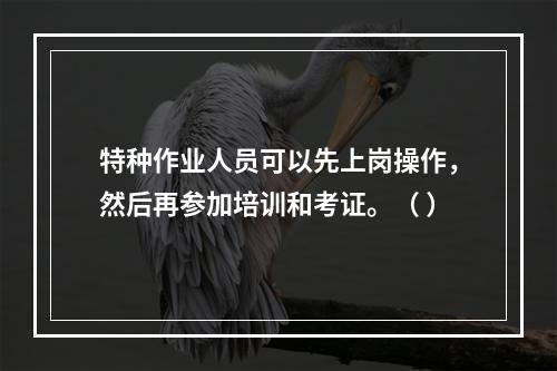 特种作业人员可以先上岗操作，然后再参加培训和考证。（ ）