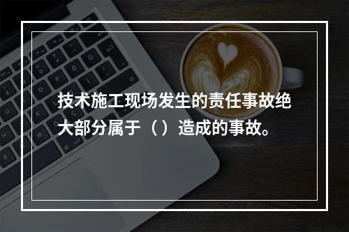 技术施工现场发生的责任事故绝大部分属于（ ）造成的事故。