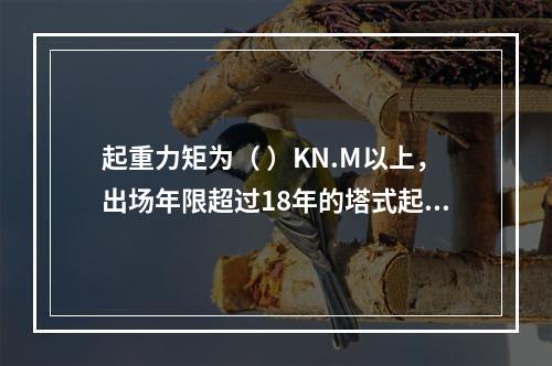 起重力矩为（ ）KN.M以上，出场年限超过18年的塔式起重机