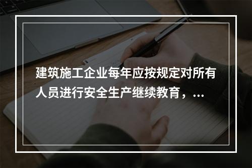 建筑施工企业每年应按规定对所有人员进行安全生产继续教育，继续