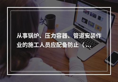 从事锅炉、压力容器、管道安装作业的施工人员应配备防止（ ）的