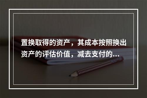 置换取得的资产，其成本按照换出资产的评估价值，减去支付的补价