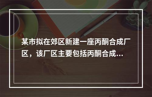 某市拟在郊区新建一座丙酮合成厂区，该厂区主要包括丙酮合成厂房