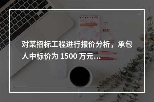 对某招标工程进行报价分析，承包人中标价为 1500 万元，招