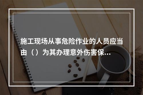 施工现场从事危险作业的人员应当由（ ）为其办理意外伤害保险。