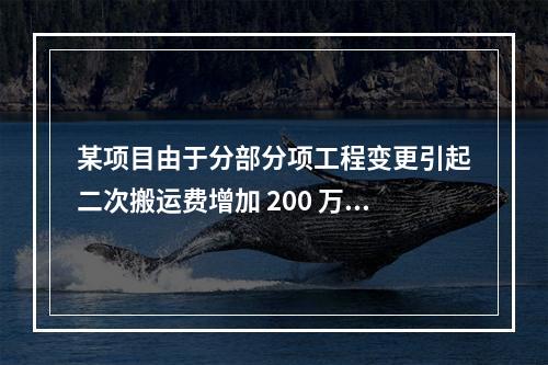 某项目由于分部分项工程变更引起二次搬运费增加 200 万，环