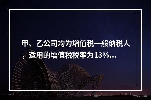 甲、乙公司均为增值税一般纳税人，适用的增值税税率为13%，甲