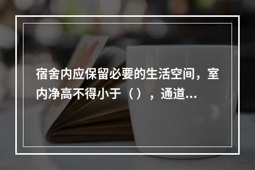 宿舍内应保留必要的生活空间，室内净高不得小于（ ），通道宽度