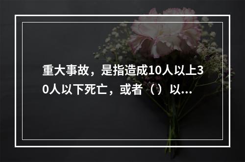 重大事故，是指造成10人以上30人以下死亡，或者（ ）以下重