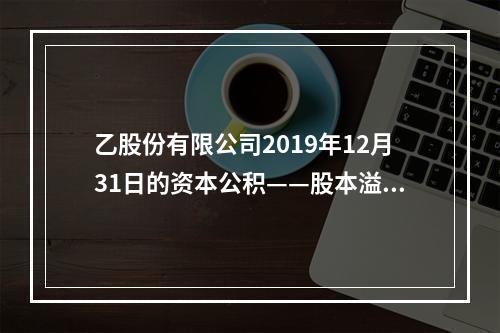 乙股份有限公司2019年12月31日的资本公积——股本溢价为