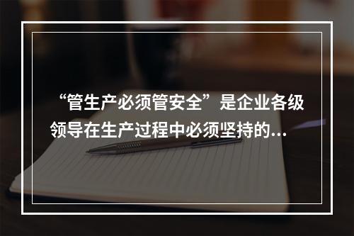 “管生产必须管安全”是企业各级领导在生产过程中必须坚持的原则