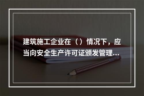 建筑施工企业在（ ）情况下，应当向安全生产许可证颁发管理机关