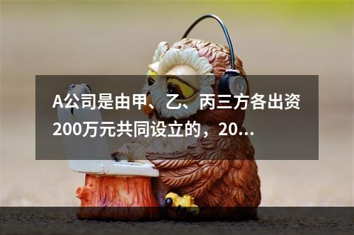 A公司是由甲、乙、丙三方各出资200万元共同设立的，2019