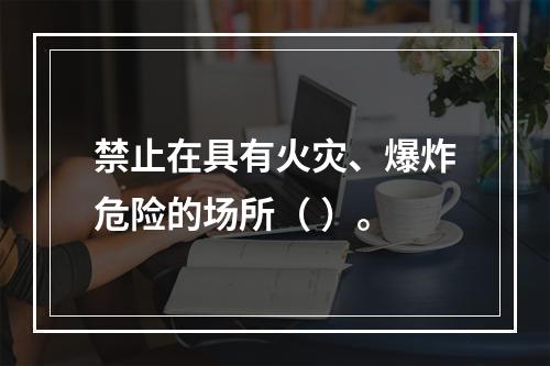 禁止在具有火灾、爆炸危险的场所（ ）。