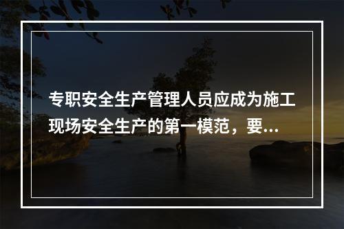 专职安全生产管理人员应成为施工现场安全生产的第一模范，要自觉