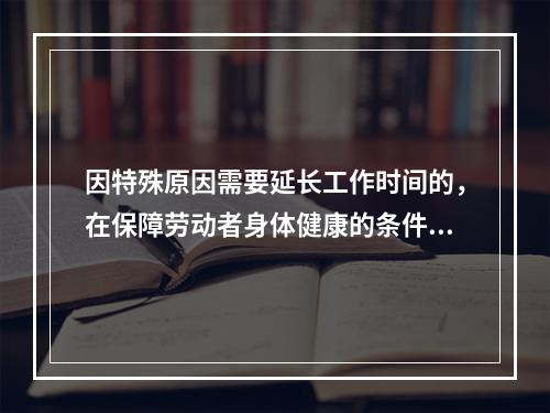 因特殊原因需要延长工作时间的，在保障劳动者身体健康的条件下延