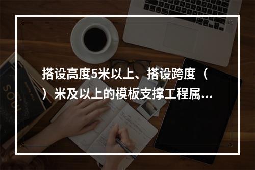 搭设高度5米以上、搭设跨度（ ）米及以上的模板支撑工程属于危