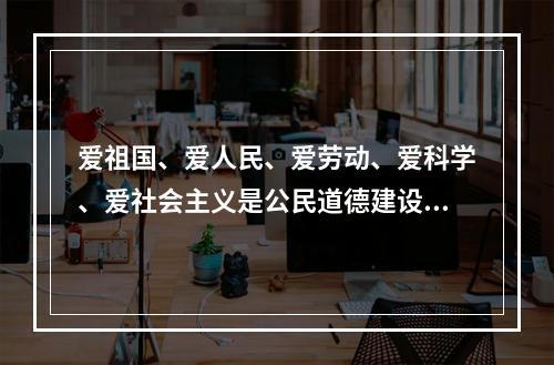 爱祖国、爱人民、爱劳动、爱科学、爱社会主义是公民道德建设的（