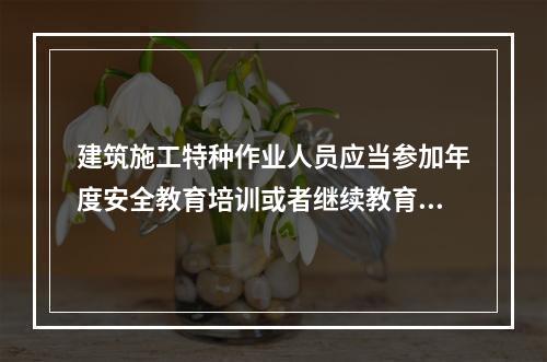 建筑施工特种作业人员应当参加年度安全教育培训或者继续教育，每