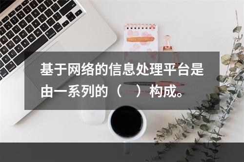 基于网络的信息处理平台是由一系列的（　）构成。