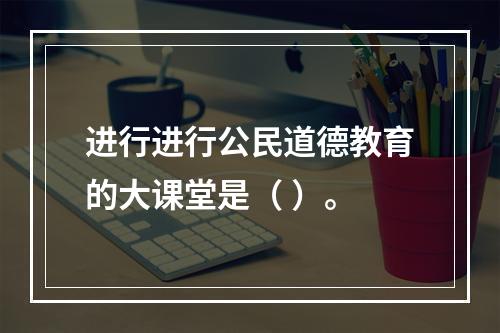 进行进行公民道德教育的大课堂是（ ）。